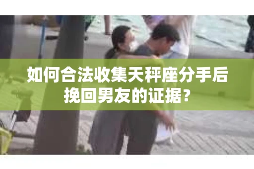 如何合法收集天秤座分手后挽回男友的证据？