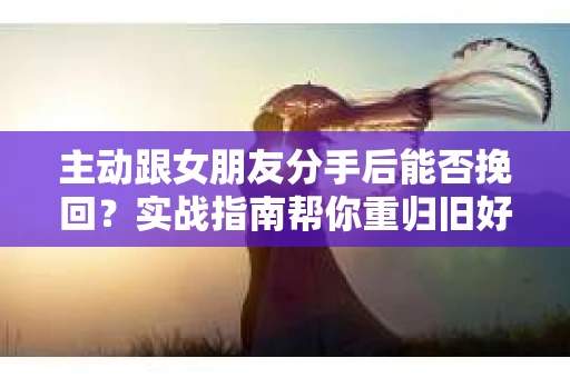 主动跟女朋友分手后能否挽回？实战指南帮你重归旧好