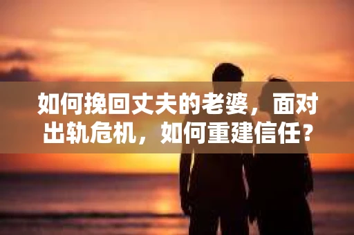 如何挽回丈夫的老婆，面对出轨危机，如何重建信任？