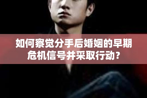 如何察觉分手后婚姻的早期危机信号并采取行动？