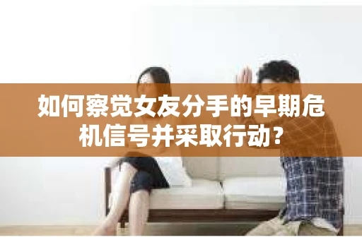 如何察觉女友分手的早期危机信号并采取行动？