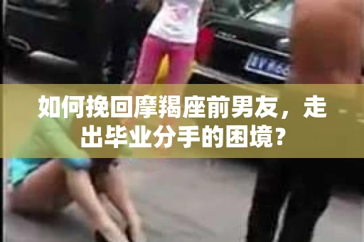 如何挽回摩羯座前男友，走出毕业分手的困境？