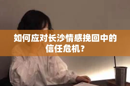如何应对长沙情感挽回中的信任危机？