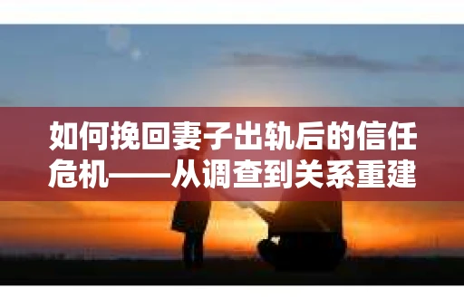 如何挽回妻子出轨后的信任危机——从调查到关系重建的全方位指南