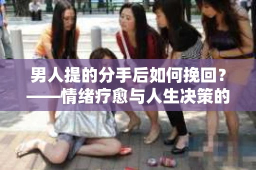 男人提的分手后如何挽回？——情绪疗愈与人生决策的干货指南