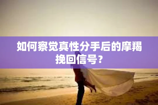 如何察觉真性分手后的摩羯挽回信号？