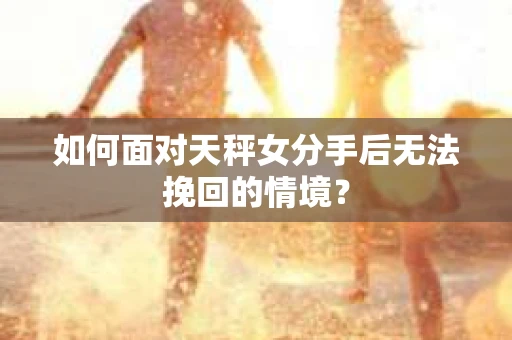 如何面对天秤女分手后无法挽回的情境？