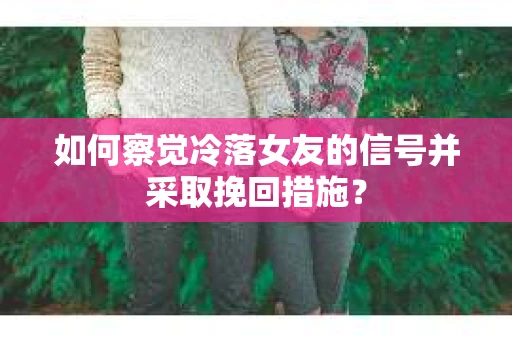 如何察觉冷落女友的信号并采取挽回措施？