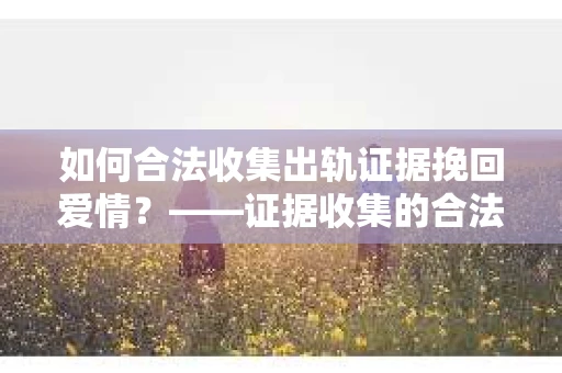 如何合法收集出轨证据挽回爱情？——证据收集的合法性与有效性解析