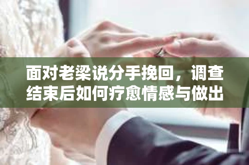面对老梁说分手挽回，调查结束后如何疗愈情感与做出人生决策？