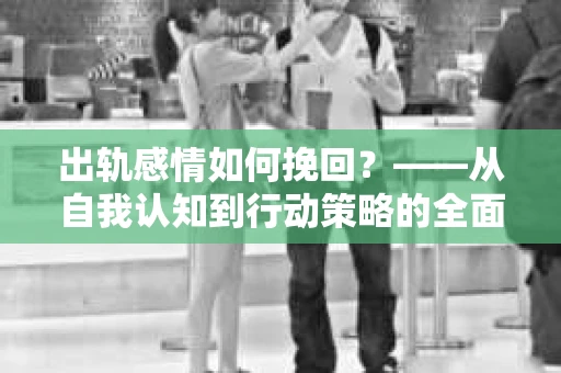 出轨感情如何挽回？——从自我认知到行动策略的全面解析