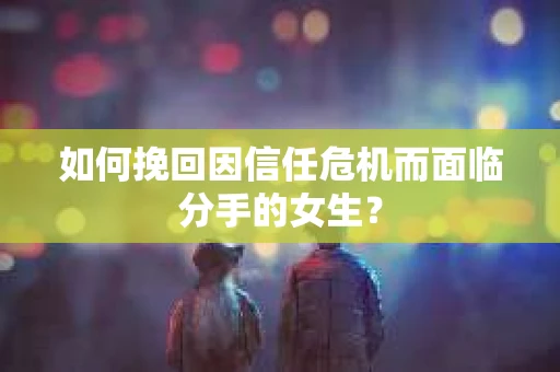 如何挽回因信任危机而面临分手的女生？