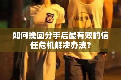 如何挽回分手后最有效的信任危机解决办法？