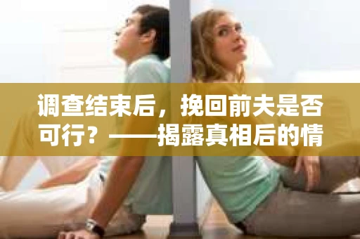 调查结束后，挽回前夫是否可行？——揭露真相后的情感疗愈与人生决策