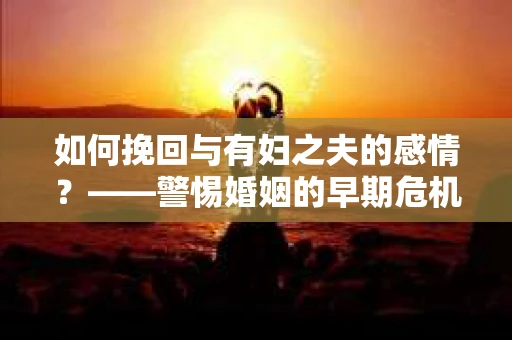 如何挽回与有妇之夫的感情？——警惕婚姻的早期危机信号