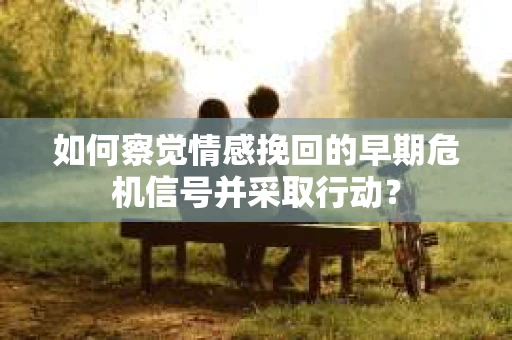 如何察觉情感挽回的早期危机信号并采取行动？