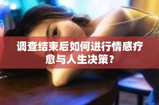 调查结束后如何进行情感疗愈与人生决策？