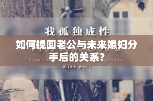 如何挽回老公与未来媳妇分手后的关系？