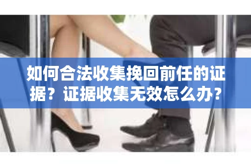 如何合法收集挽回前任的证据？证据收集无效怎么办？