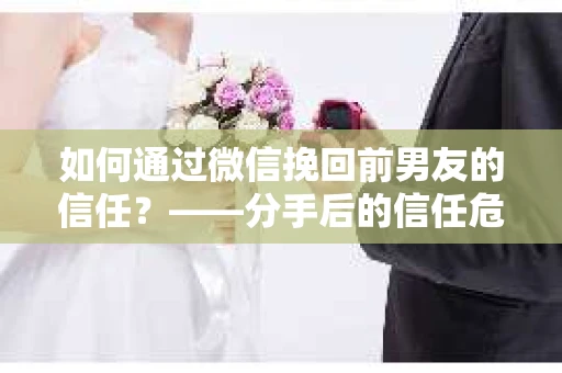 如何通过微信挽回前男友的信任？——分手后的信任危机解决方案