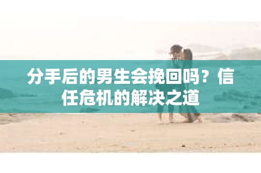 分手后的男生会挽回吗？信任危机的解决之道