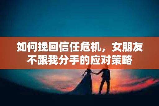 如何挽回信任危机，女朋友不跟我分手的应对策略